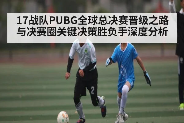 17战队PUBG全球总决赛晋级之路与决赛圈关键决策胜负手深度分析
